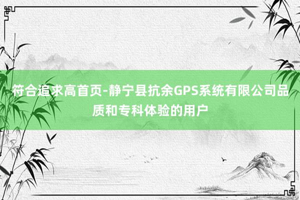 符合追求高首页-静宁县抗余GPS系统有限公司品质和专科体验的用户