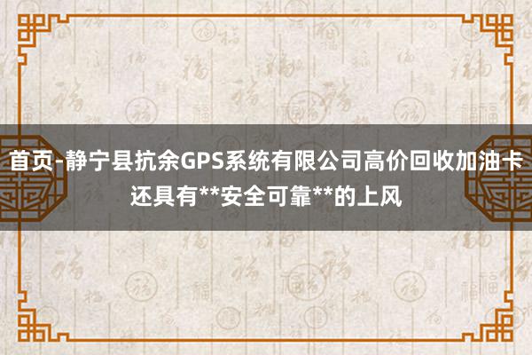 首页-静宁县抗余GPS系统有限公司高价回收加油卡还具有**安全可靠**的上风
